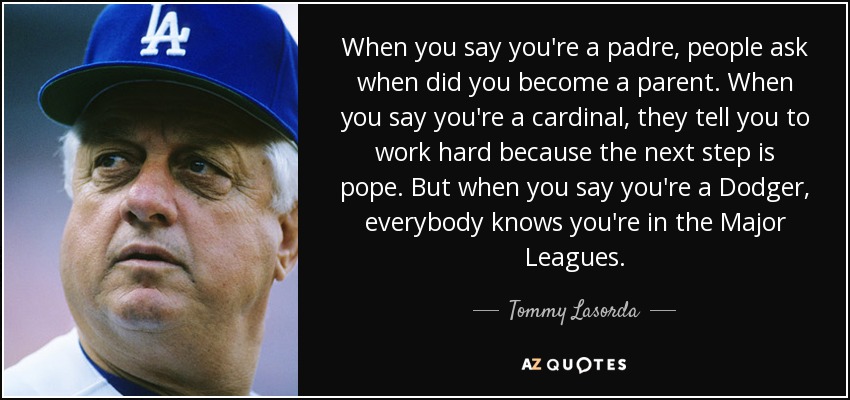 When you say you're a padre, people ask when did you become a parent. When you say you're a cardinal, they tell you to work hard because the next step is pope. But when you say you're a Dodger, everybody knows you're in the Major Leagues. - Tommy Lasorda