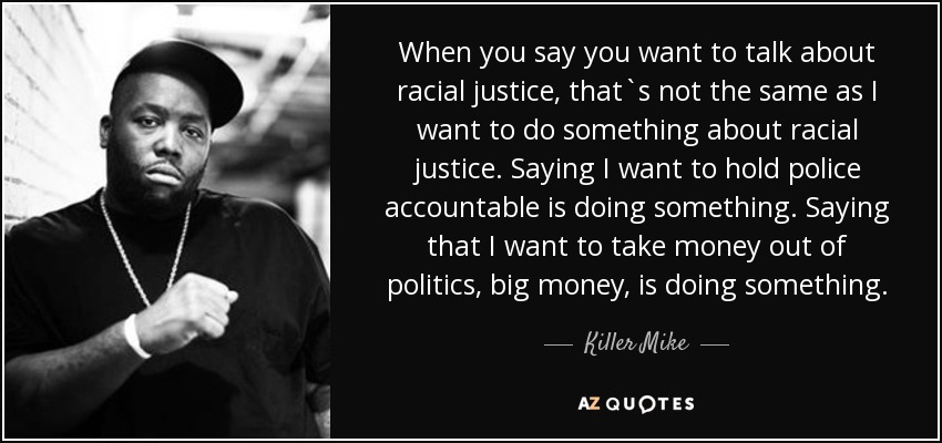 When you say you want to talk about racial justice, that`s not the same as I want to do something about racial justice. Saying I want to hold police accountable is doing something. Saying that I want to take money out of politics, big money, is doing something. - Killer Mike