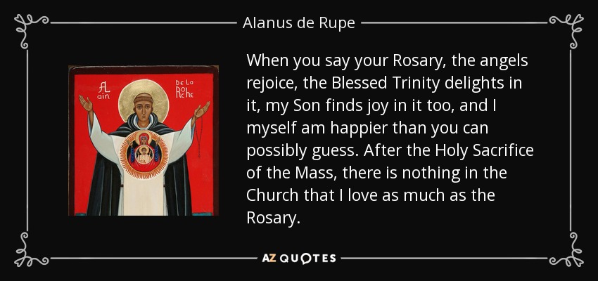 When you say your Rosary, the angels rejoice, the Blessed Trinity delights in it, my Son finds joy in it too, and I myself am happier than you can possibly guess. After the Holy Sacrifice of the Mass, there is nothing in the Church that I love as much as the Rosary. - Alanus de Rupe