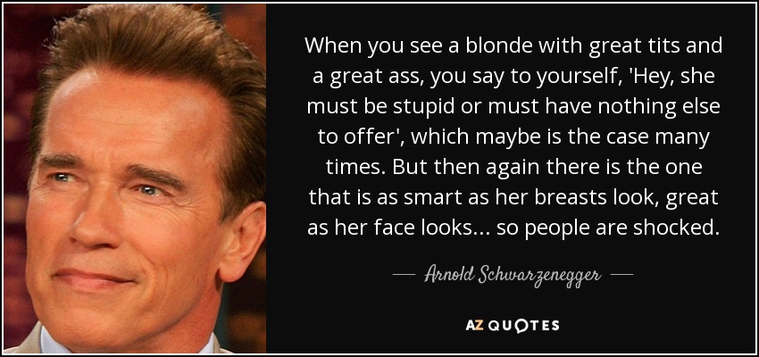 When you see a blonde with great tits and a great ass, you say to yourself, 'Hey, she must be stupid or must have nothing else to offer', which maybe is the case many times. But then again there is the one that is as smart as her breasts look, great as her face looks... so people are shocked. - Arnold Schwarzenegger