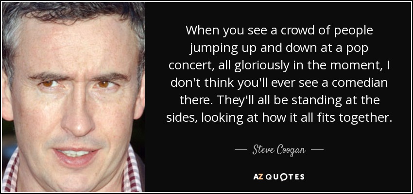 When you see a crowd of people jumping up and down at a pop concert, all gloriously in the moment, I don't think you'll ever see a comedian there. They'll all be standing at the sides, looking at how it all fits together. - Steve Coogan