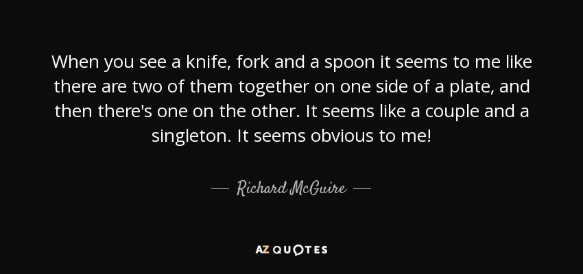 When you see a knife, fork and a spoon it seems to me like there are two of them together on one side of a plate, and then there's one on the other. It seems like a couple and a singleton. It seems obvious to me! - Richard McGuire