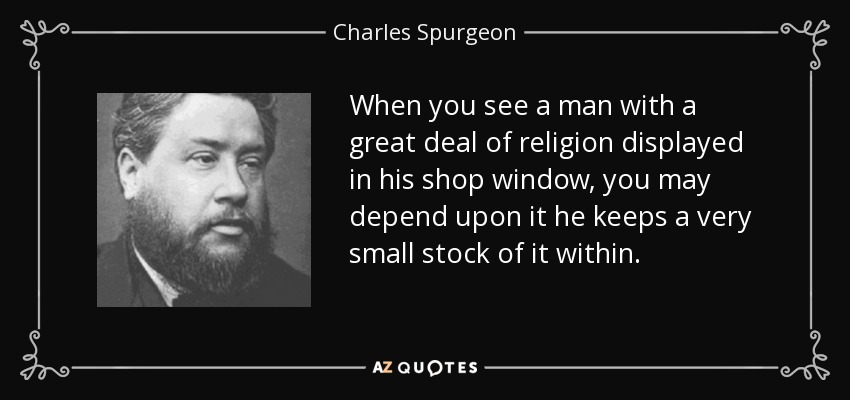 When you see a man with a great deal of religion displayed in his shop window, you may depend upon it he keeps a very small stock of it within. - Charles Spurgeon