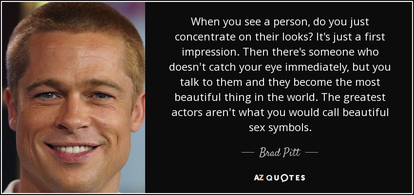 When you see a person, do you just concentrate on their looks? It's just a first impression. Then there's someone who doesn't catch your eye immediately, but you talk to them and they become the most beautiful thing in the world. The greatest actors aren't what you would call beautiful sex symbols. - Brad Pitt