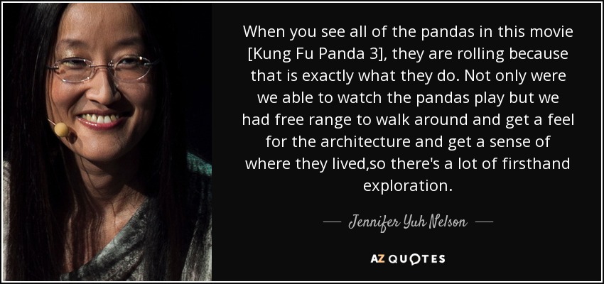 When you see all of the pandas in this movie [Kung Fu Panda 3], they are rolling because that is exactly what they do. Not only were we able to watch the pandas play but we had free range to walk around and get a feel for the architecture and get a sense of where they lived ,so there's a lot of firsthand exploration. - Jennifer Yuh Nelson