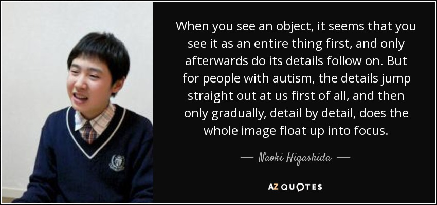 When you see an object, it seems that you see it as an entire thing first, and only afterwards do its details follow on. But for people with autism, the details jump straight out at us first of all, and then only gradually, detail by detail, does the whole image float up into focus. - Naoki Higashida