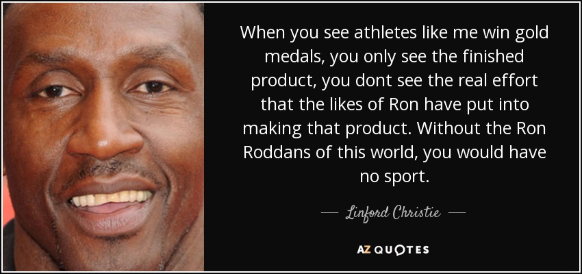 When you see athletes like me win gold medals, you only see the finished product, you dont see the real effort that the likes of Ron have put into making that product. Without the Ron Roddans of this world, you would have no sport. - Linford Christie
