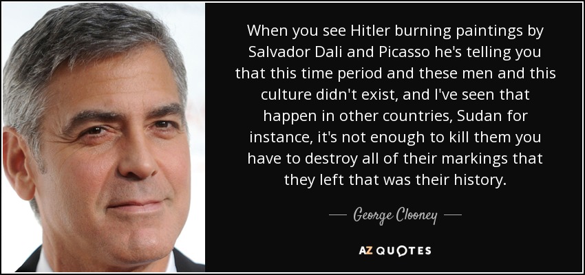 When you see Hitler burning paintings by Salvador Dali and Picasso he's telling you that this time period and these men and this culture didn't exist, and I've seen that happen in other countries, Sudan for instance, it's not enough to kill them you have to destroy all of their markings that they left that was their history. - George Clooney