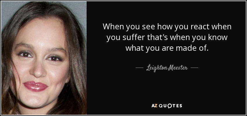 When you see how you react when you suffer that's when you know what you are made of. - Leighton Meester