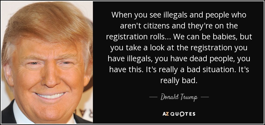 When you see illegals and people who aren't citizens and they're on the registration rolls ... We can be babies, but you take a look at the registration you have illegals, you have dead people, you have this. It's really a bad situation. It's really bad. - Donald Trump