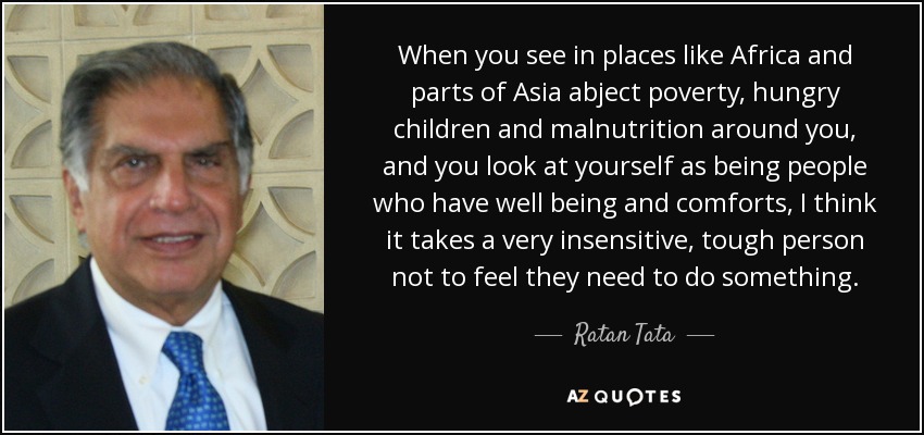 When you see in places like Africa and parts of Asia abject poverty, hungry children and malnutrition around you, and you look at yourself as being people who have well being and comforts, I think it takes a very insensitive, tough person not to feel they need to do something. - Ratan Tata