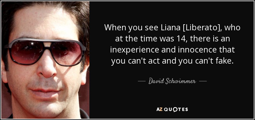 When you see Liana [Liberato], who at the time was 14, there is an inexperience and innocence that you can't act and you can't fake. - David Schwimmer