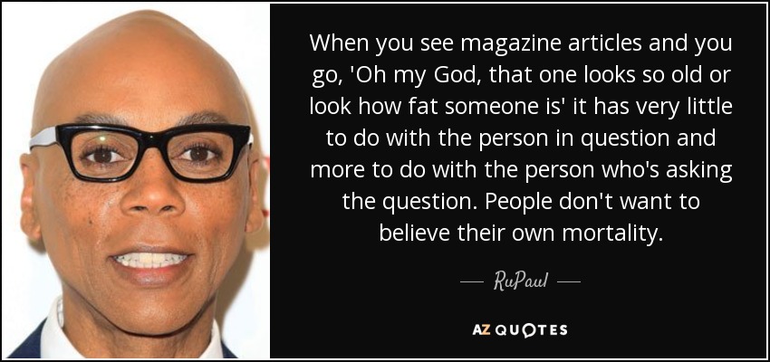 When you see magazine articles and you go, 'Oh my God, that one looks so old or look how fat someone is' it has very little to do with the person in question and more to do with the person who's asking the question. People don't want to believe their own mortality. - RuPaul