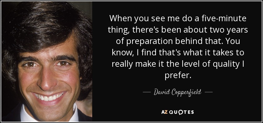 When you see me do a five-minute thing, there's been about two years of preparation behind that. You know, I find that's what it takes to really make it the level of quality I prefer. - David Copperfield
