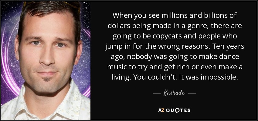 When you see millions and billions of dollars being made in a genre, there are going to be copycats and people who jump in for the wrong reasons. Ten years ago, nobody was going to make dance music to try and get rich or even make a living. You couldn't! It was impossible. - Kaskade