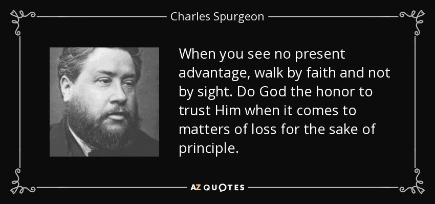 When you see no present advantage, walk by faith and not by sight. Do God the honor to trust Him when it comes to matters of loss for the sake of principle. - Charles Spurgeon