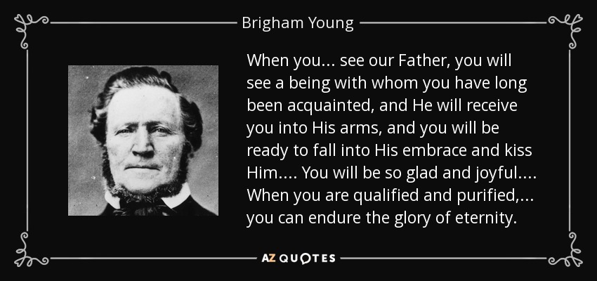When you ... see our Father, you will see a being with whom you have long been acquainted, and He will receive you into His arms, and you will be ready to fall into His embrace and kiss Him. ... You will be so glad and joyful. ... When you are qualified and purified, ... you can endure the glory of eternity. - Brigham Young