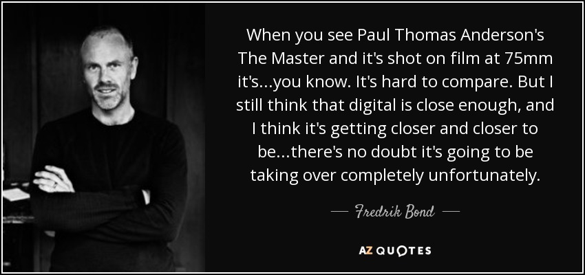 When you see Paul Thomas Anderson's The Master and it's shot on film at 75mm it's...you know. It's hard to compare. But I still think that digital is close enough, and I think it's getting closer and closer to be...there's no doubt it's going to be taking over completely unfortunately. - Fredrik Bond