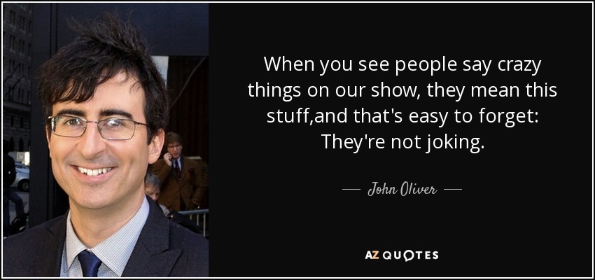 When you see people say crazy things on our show, they mean this stuff,and that's easy to forget: They're not joking. - John Oliver