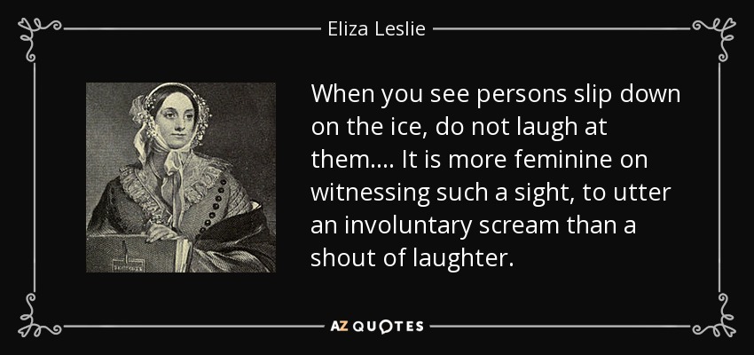 When you see persons slip down on the ice, do not laugh at them. ... It is more feminine on witnessing such a sight, to utter an involuntary scream than a shout of laughter. - Eliza Leslie