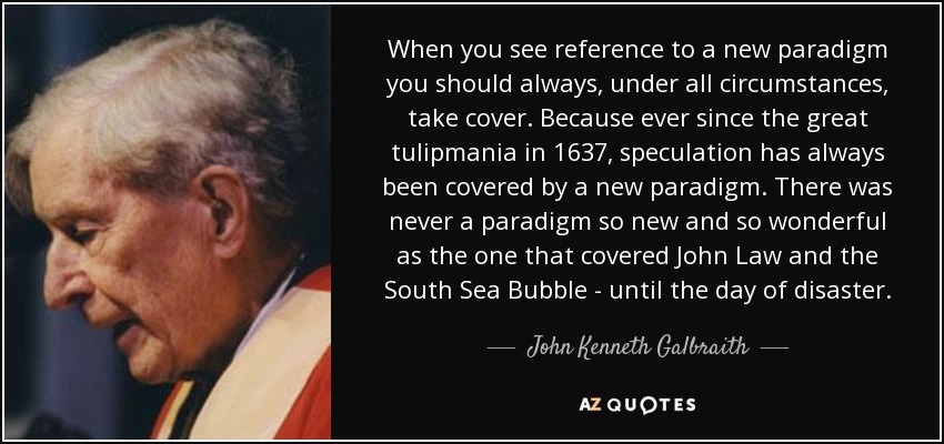 When you see reference to a new paradigm you should always, under all circumstances, take cover. Because ever since the great tulipmania in 1637, speculation has always been covered by a new paradigm. There was never a paradigm so new and so wonderful as the one that covered John Law and the South Sea Bubble - until the day of disaster. - John Kenneth Galbraith