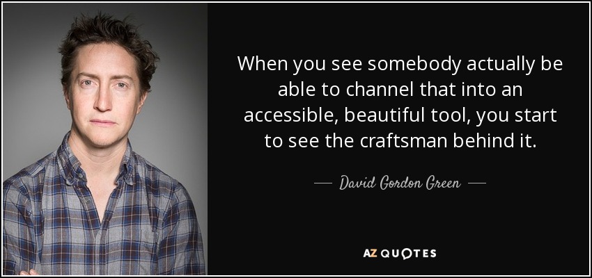 When you see somebody actually be able to channel that into an accessible, beautiful tool, you start to see the craftsman behind it. - David Gordon Green