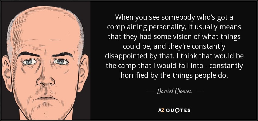 When you see somebody who's got a complaining personality, it usually means that they had some vision of what things could be, and they're constantly disappointed by that. I think that would be the camp that I would fall into - constantly horrified by the things people do. - Daniel Clowes