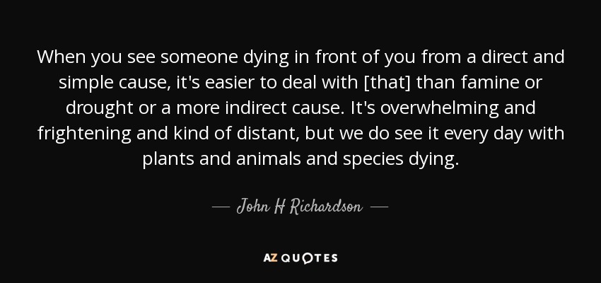 When you see someone dying in front of you from a direct and simple cause, it's easier to deal with [that] than famine or drought or a more indirect cause. It's overwhelming and frightening and kind of distant, but we do see it every day with plants and animals and species dying. - John H Richardson