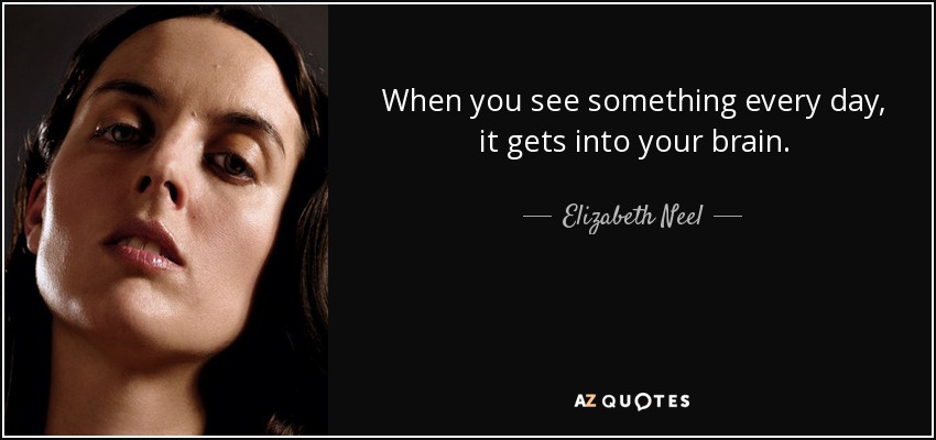 When you see something every day, it gets into your brain. - Elizabeth Neel