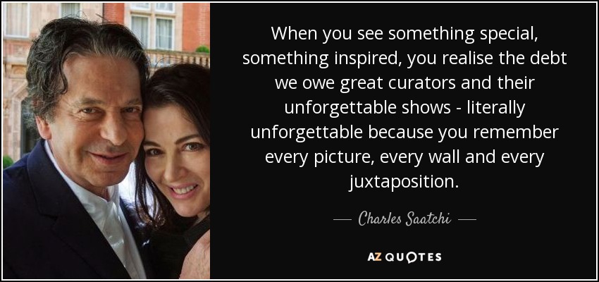 When you see something special, something inspired, you realise the debt we owe great curators and their unforgettable shows - literally unforgettable because you remember every picture, every wall and every juxtaposition. - Charles Saatchi
