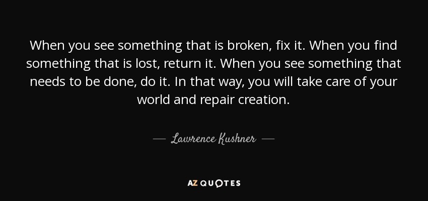 When you see something that is broken, fix it. When you find something that is lost, return it. When you see something that needs to be done, do it. In that way, you will take care of your world and repair creation. - Lawrence Kushner