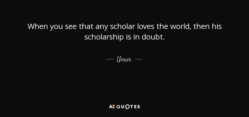 When you see that any scholar loves the world, then his scholarship is in doubt. - Umar