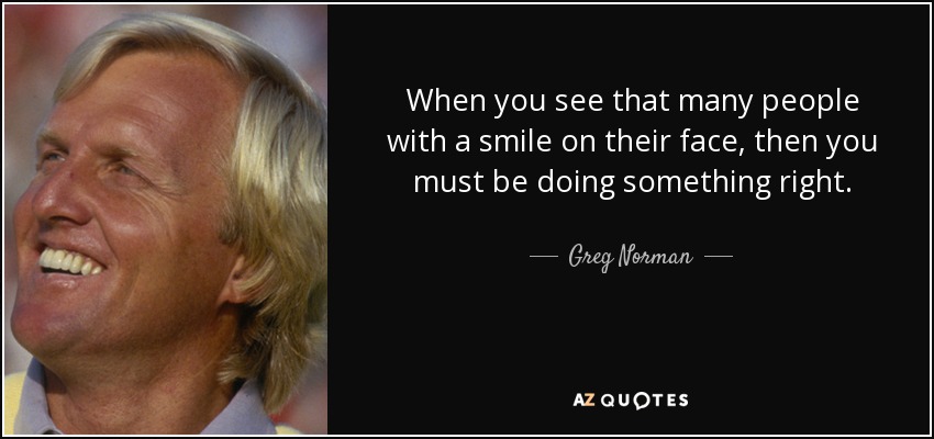 When you see that many people with a smile on their face, then you must be doing something right. - Greg Norman