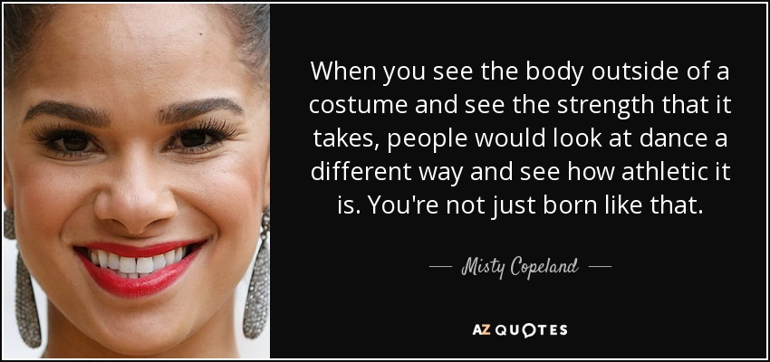 When you see the body outside of a costume and see the strength that it takes, people would look at dance a different way and see how athletic it is. You're not just born like that. - Misty Copeland