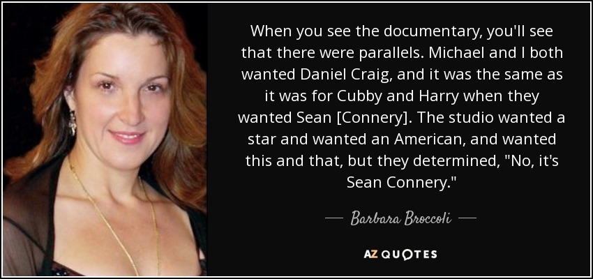 When you see the documentary, you'll see that there were parallels. Michael and I both wanted Daniel Craig, and it was the same as it was for Cubby and Harry when they wanted Sean [Connery]. The studio wanted a star and wanted an American, and wanted this and that, but they determined, 