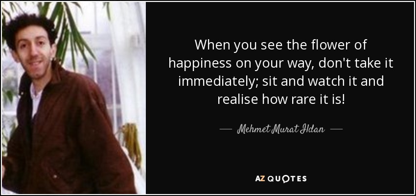 When you see the flower of happiness on your way, don't take it immediately; sit and watch it and realise how rare it is! - Mehmet Murat Ildan