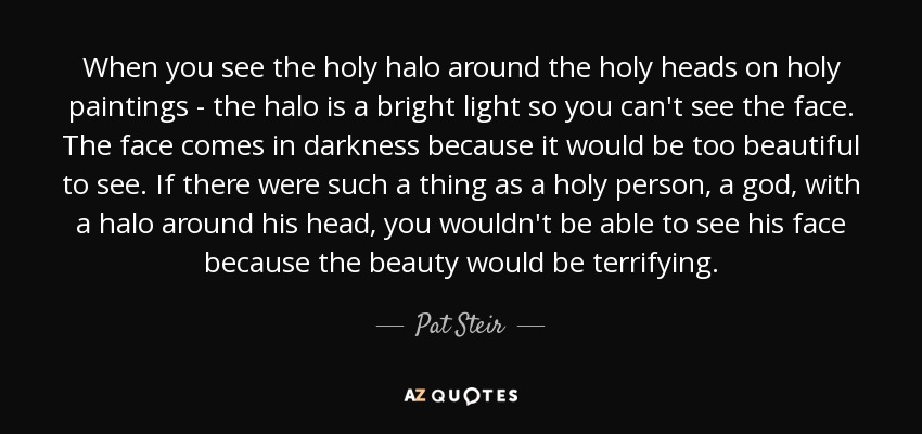 When you see the holy halo around the holy heads on holy paintings - the halo is a bright light so you can't see the face. The face comes in darkness because it would be too beautiful to see. If there were such a thing as a holy person, a god, with a halo around his head, you wouldn't be able to see his face because the beauty would be terrifying. - Pat Steir