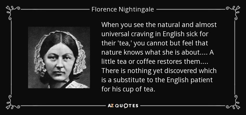When you see the natural and almost universal craving in English sick for their 'tea,' you cannot but feel that nature knows what she is about. ... A little tea or coffee restores them. ... There is nothing yet discovered which is a substitute to the English patient for his cup of tea. - Florence Nightingale