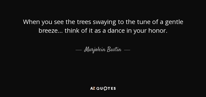 When you see the trees swaying to the tune of a gentle breeze... think of it as a dance in your honor. - Marjolein Bastin