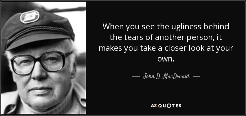 When you see the ugliness behind the tears of another person, it makes you take a closer look at your own. - John D. MacDonald