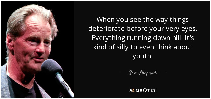 When you see the way things deteriorate before your very eyes. Everything running down hill. It's kind of silly to even think about youth. - Sam Shepard