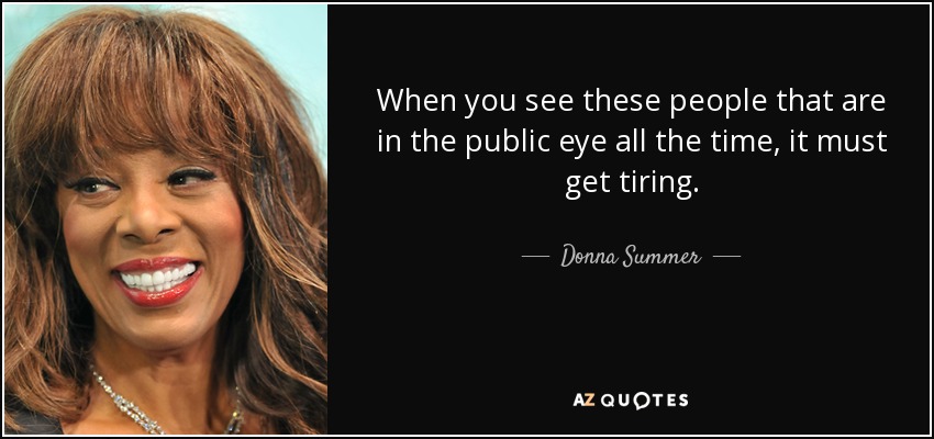 When you see these people that are in the public eye all the time, it must get tiring. - Donna Summer