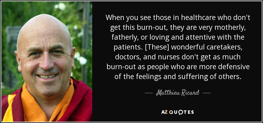 When you see those in healthcare who don't get this burn-out, they are very motherly, fatherly, or loving and attentive with the patients. [These] wonderful caretakers, doctors, and nurses don't get as much burn-out as people who are more defensive of the feelings and suffering of others. - Matthieu Ricard