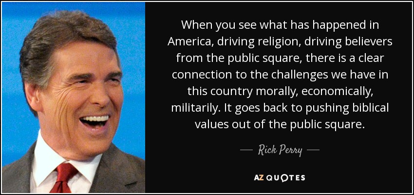 When you see what has happened in America, driving religion, driving believers from the public square, there is a clear connection to the challenges we have in this country morally, economically, militarily. It goes back to pushing biblical values out of the public square. - Rick Perry