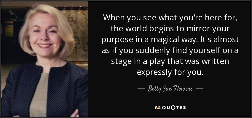 When you see what you're here for, the world begins to mirror your purpose in a magical way. It's almost as if you suddenly find yourself on a stage in a play that was written expressly for you. - Betty Sue Flowers