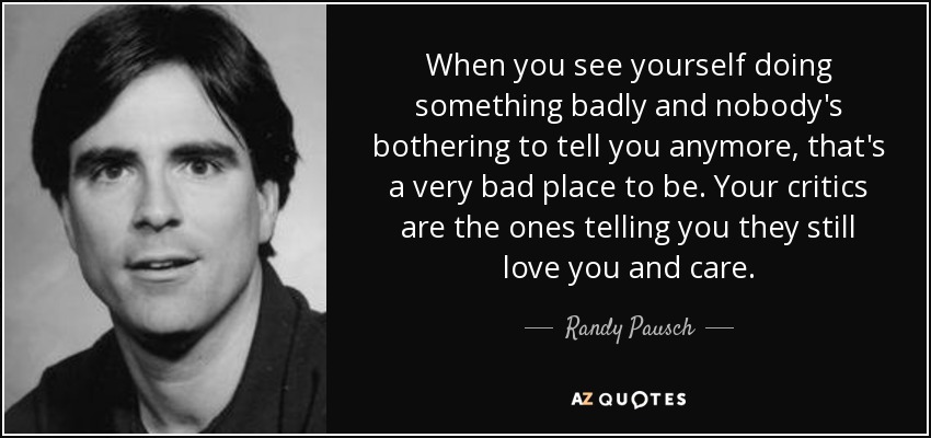 When you see yourself doing something badly and nobody's bothering to tell you anymore, that's a very bad place to be. Your critics are the ones telling you they still love you and care. - Randy Pausch