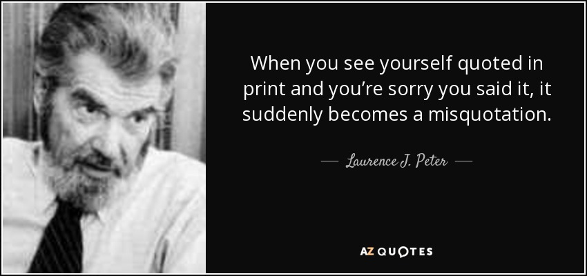 When you see yourself quoted in print and you’re sorry you said it, it suddenly becomes a misquotation. - Laurence J. Peter
