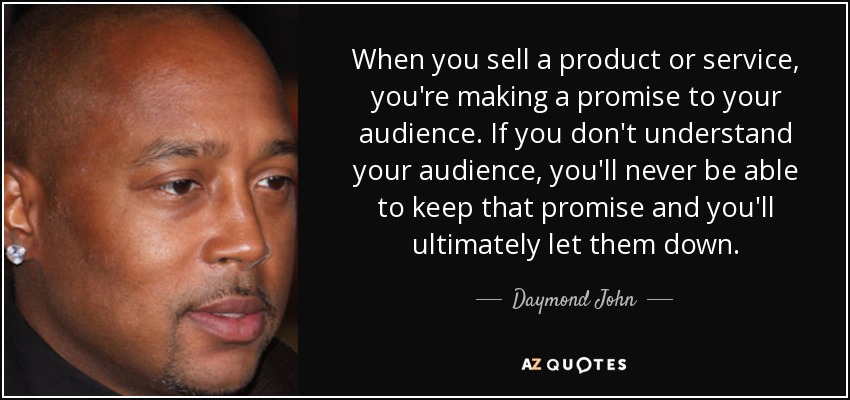 When you sell a product or service, you're making a promise to your audience. If you don't understand your audience, you'll never be able to keep that promise and you'll ultimately let them down. - Daymond John