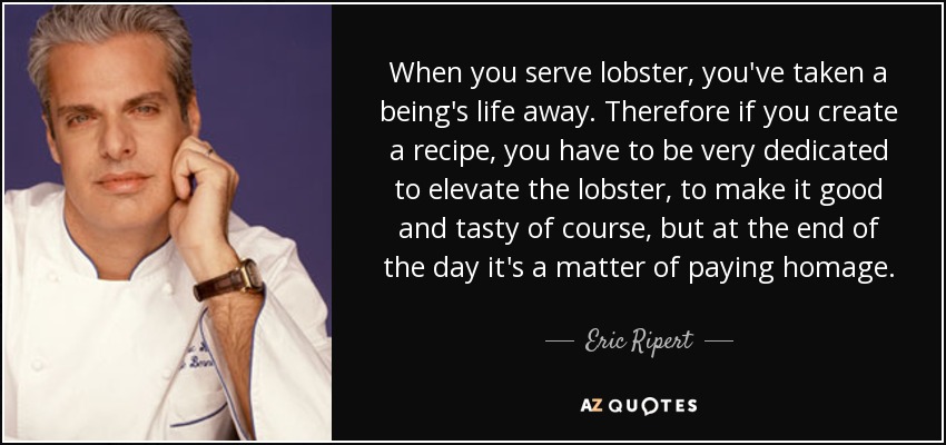 When you serve lobster, you've taken a being's life away. Therefore if you create a recipe, you have to be very dedicated to elevate the lobster, to make it good and tasty of course, but at the end of the day it's a matter of paying homage. - Eric Ripert