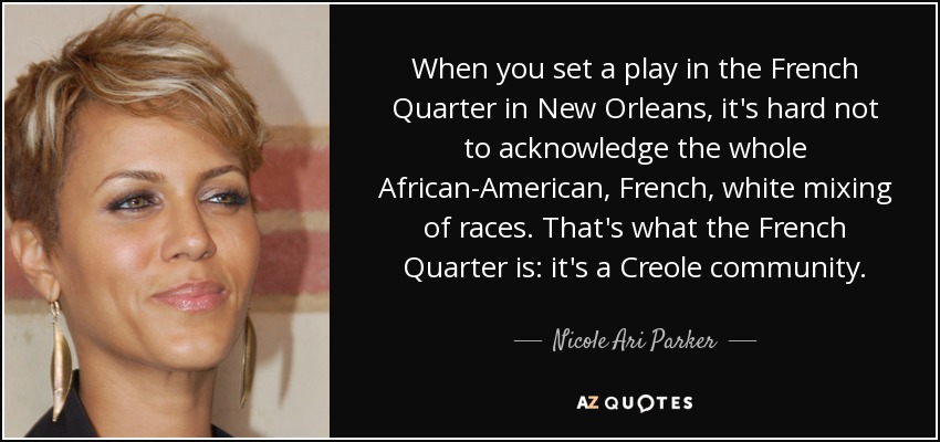 When you set a play in the French Quarter in New Orleans, it's hard not to acknowledge the whole African-American, French, white mixing of races. That's what the French Quarter is: it's a Creole community. - Nicole Ari Parker